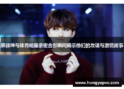 蔡徐坤与体育明星亲密合影瞬间揭示他们的友谊与激情故事