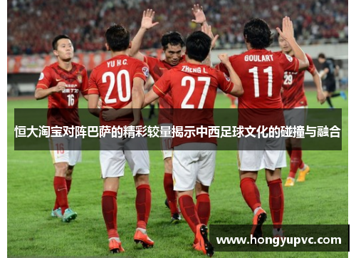 恒大淘宝对阵巴萨的精彩较量揭示中西足球文化的碰撞与融合